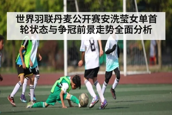 世界羽联丹麦公开赛安洗莹女单首轮状态与争冠前景走势全面分析 | KaiyunAPP