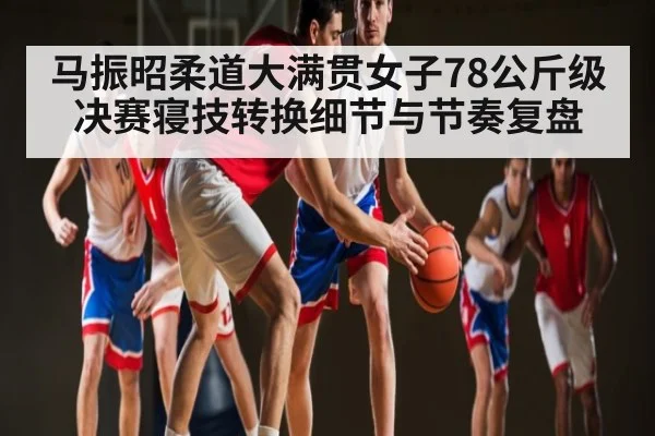 马振昭柔道大满贯女子78公斤级决赛寝技转换细节与节奏复盘（KaiyunAPP）